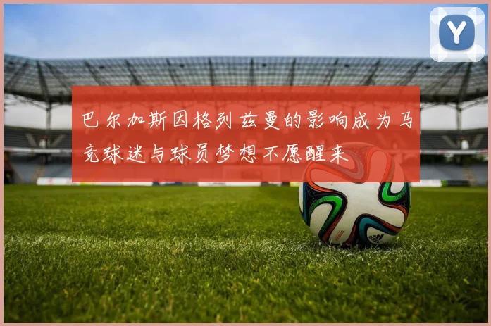 巴尔加斯因格列兹曼的影响成为马竞球迷与球员梦想不愿醒来