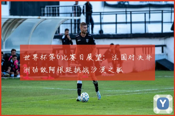 世界杯第6比赛日展望：法国对决非洲劲敌阿根廷挑战沙漠之狐