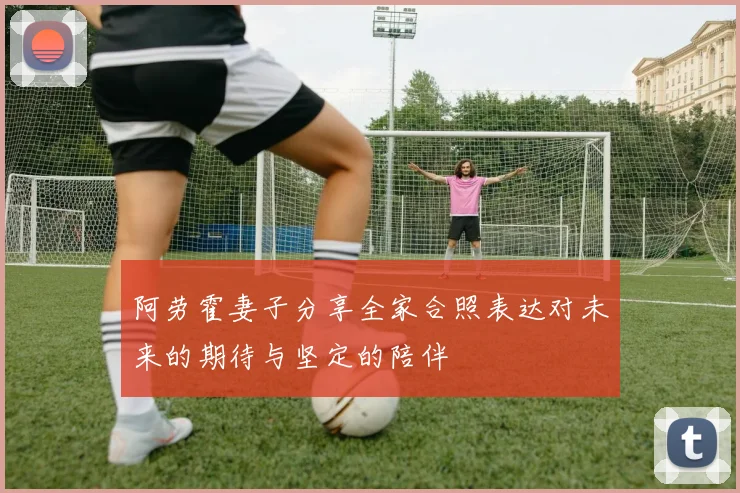 阿劳霍妻子分享全家合照表达对未来的期待与坚定的陪伴