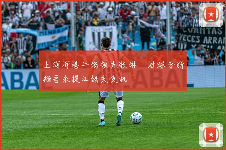 上海海港半场领先张琳芃进球李新翔吾米提江错失良机