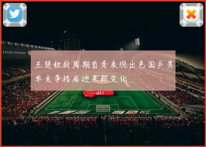 王楚钦新周期首秀表现出色国乒男单竞争格局迎来新变化