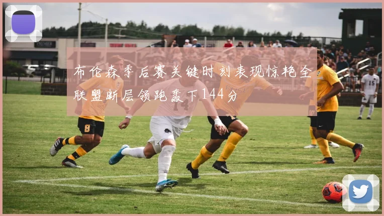 布伦森季后赛关键时刻表现惊艳全联盟断层领跑轰下144分