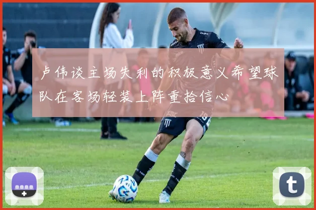 卢伟谈主场失利的积极意义希望球队在客场轻装上阵重拾信心