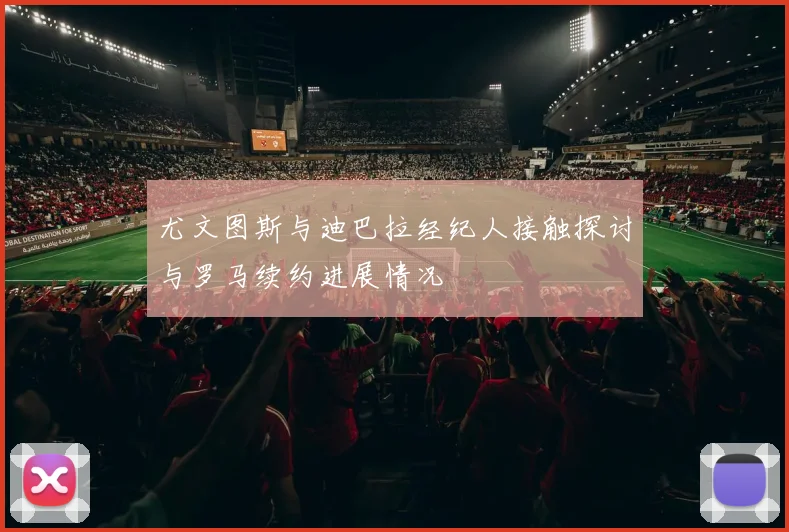 尤文图斯与迪巴拉经纪人接触探讨与罗马续约进展情况