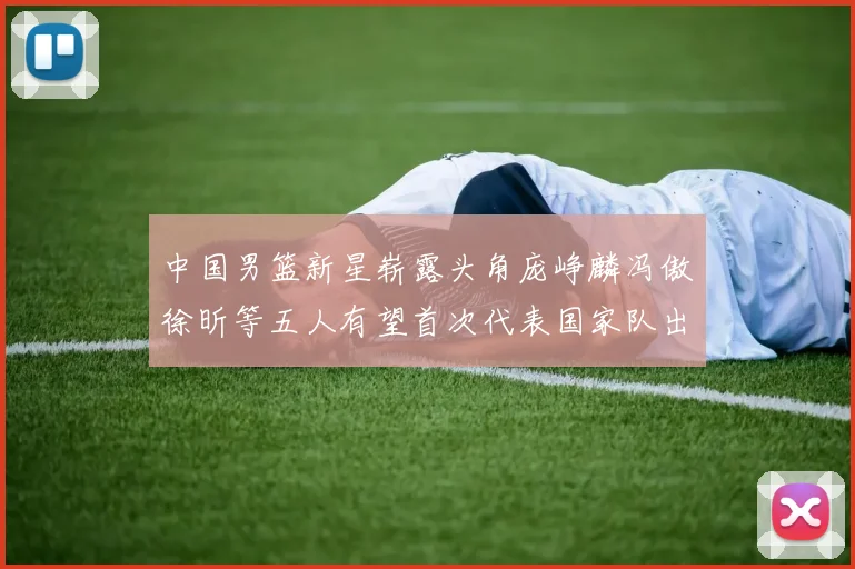 中国男篮新星崭露头角庞峥麟冯傲徐昕等五人有望首次代表国家队出战