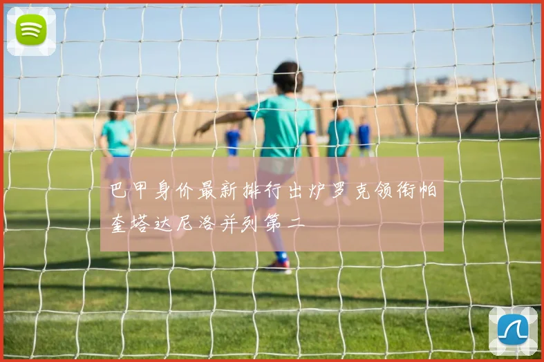 巴甲身价最新排行出炉罗克领衔帕奎塔达尼洛并列第二