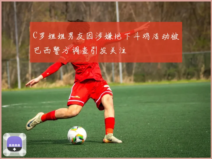C罗姐姐男友因涉嫌地下斗鸡活动被巴西警方调查引发关注
