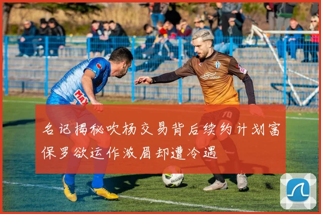 名记揭秘吹杨交易背后续约计划富保罗欲运作浓眉却遭冷遇