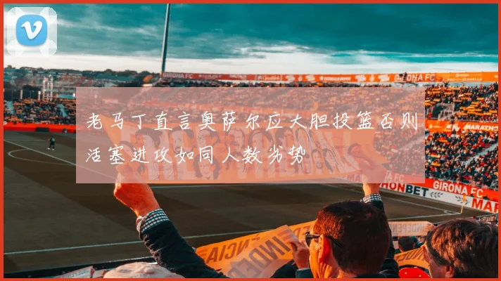 老马丁直言奥萨尔应大胆投篮否则活塞进攻如同人数劣势