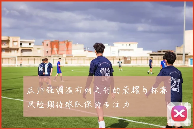 瓜帅强调温布利之行的荣耀与杯赛风险期待球队保持专注力