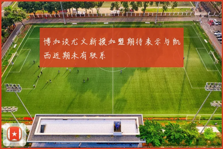 博加谈尤文新援加盟期待表示与凯西近期未有联系