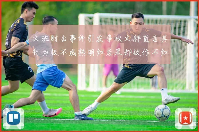 文班肘击事件引发争议文胖直言其行为极不成熟明知后果却故作不知