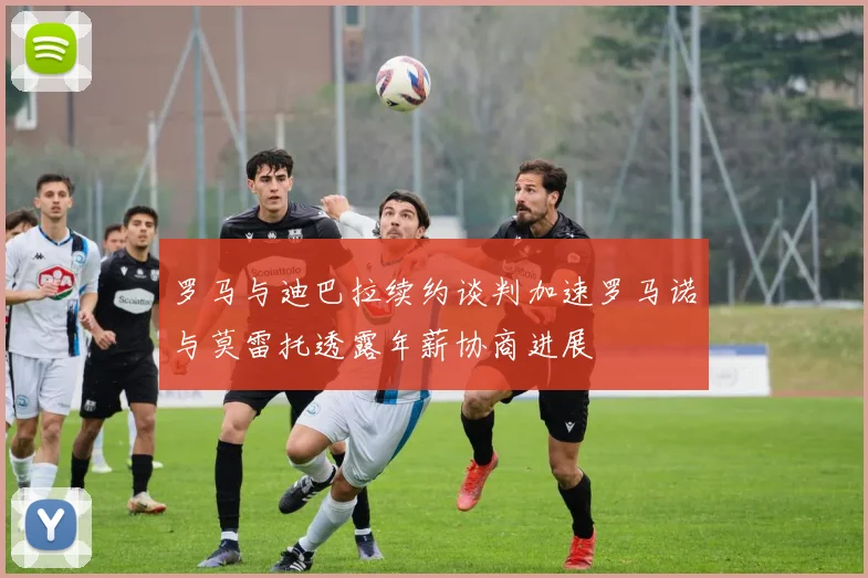 罗马与迪巴拉续约谈判加速罗马诺与莫雷托透露年薪协商进展