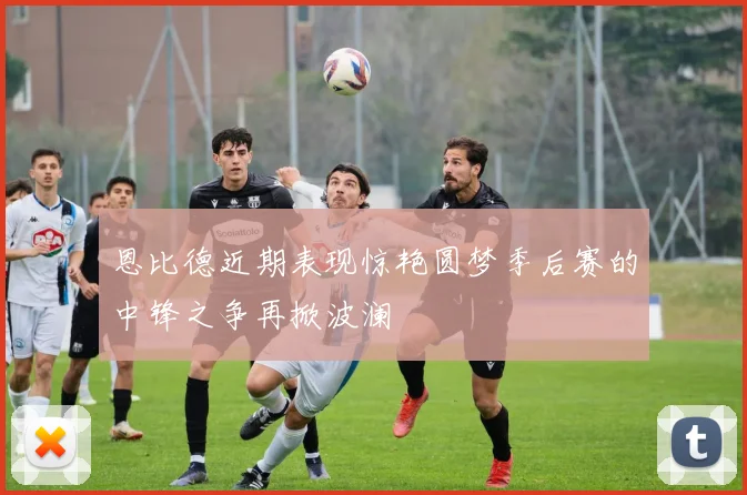 恩比德近期表现惊艳圆梦季后赛的中锋之争再掀波澜