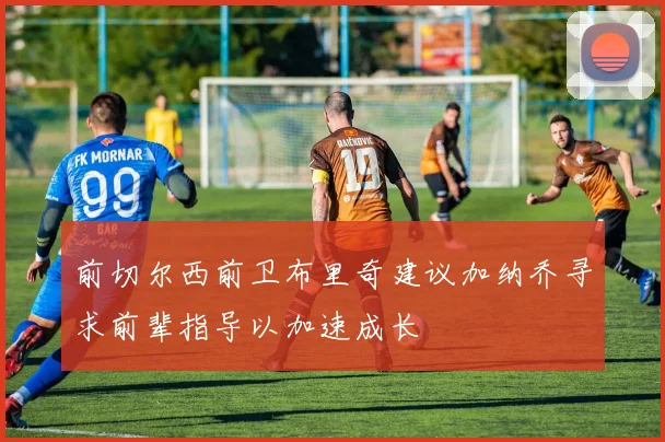 前切尔西前卫布里奇建议加纳乔寻求前辈指导以加速成长
