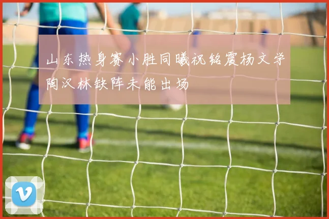 山东热身赛小胜同曦祝铭震杨文学陶汉林缺阵未能出场