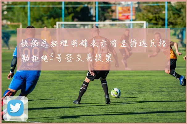 快船总经理明确表示将坚持选瓦格勒拒绝5号签交易提案