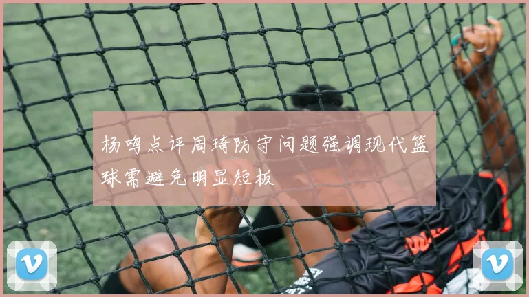 杨鸣点评周琦防守问题强调现代篮球需避免明显短板