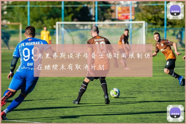 老里弗斯谈字母哥出场时间限制仍在继续未有取消计划