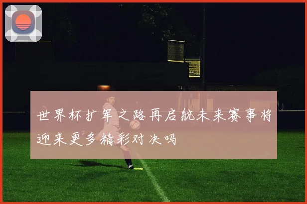 世界杯扩军之路再启航未来赛事将迎来更多精彩对决吗