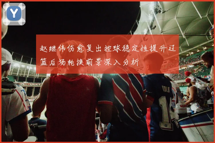 赵继伟伤愈复出控球稳定性提升辽篮后场轮换前景深入分析